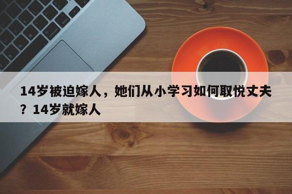 14岁被迫嫁人,她们从小学习如何取悦丈夫?14岁就嫁人