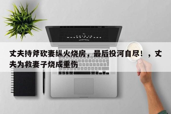 丈夫持斧砍妻纵火烧房,最后投河自尽!,丈夫为救妻子烧成重伤