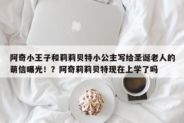 阿奇小王子和莉莉贝特小公主写给圣诞老人的萌信曝光!?阿奇莉莉贝特现在上学了吗