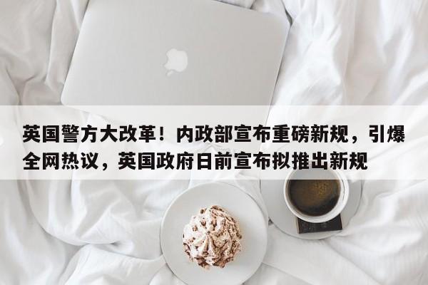 英国警方大改革!内政部宣布重磅新规,引爆全网热议,英国政府日前宣布拟推出新规