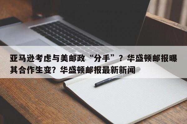 亚马逊考虑与美邮政“分手”?华盛顿邮报曝其合作生变?华盛顿邮报最新新闻