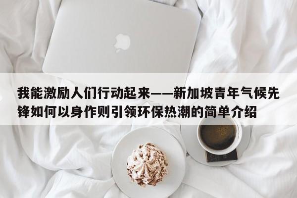 我能激励人们行动起来——新加坡青年气候先锋如何以身作则引领环保热潮的简单介绍