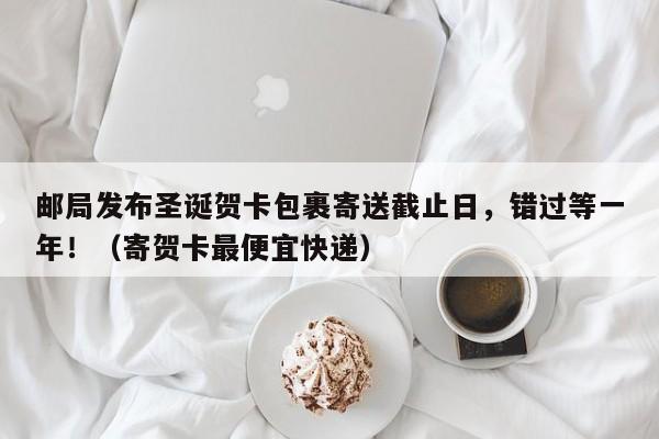 邮局发布圣诞贺卡包裹寄送截止日,错过等一年!(寄贺卡最便宜快递)