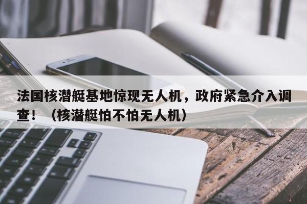 法国核潜艇基地惊现无人机,政府紧急介入调查!(核潜艇怕不怕无人机)