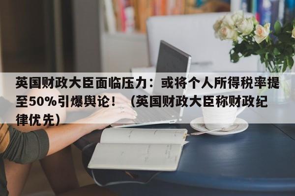 英国财政大臣面临压力:或将个人所得税率提至50%引爆舆论!(英国财政大臣称财政纪律优先)