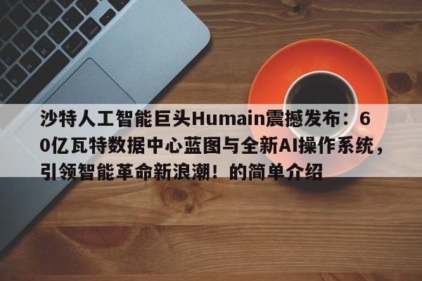 沙特人工智能巨头Humain震撼发布:60亿瓦特数据中心蓝图与全新AI操作系统,引领智能革命新浪潮!的简单介绍