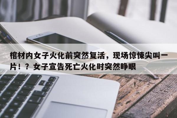 棺材内女子火化前突然复活,现场惊悚尖叫一片!?女子宣告死亡火化时突然睁眼