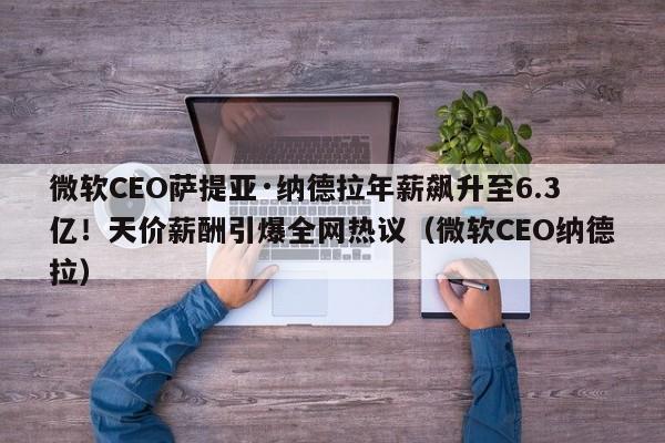 微软CEO萨提亚·纳德拉年薪飙升至6.3亿!天价薪酬引爆全网热议(微软CEO纳德拉)