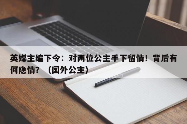 英媒主编下令:对两位公主手下留情!背后有何隐情?(国外公主)