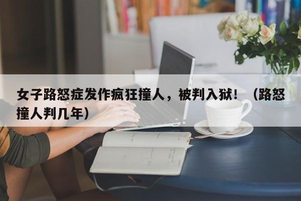 女子路怒症发作疯狂撞人,被判入狱!(路怒撞人判几年)