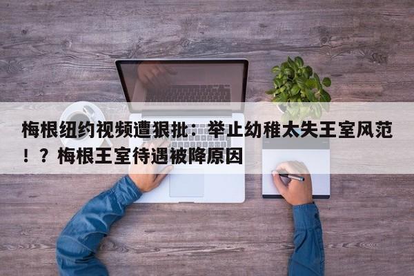 梅根纽约视频遭狠批:举止幼稚太失王室风范!?梅根王室待遇被降原因