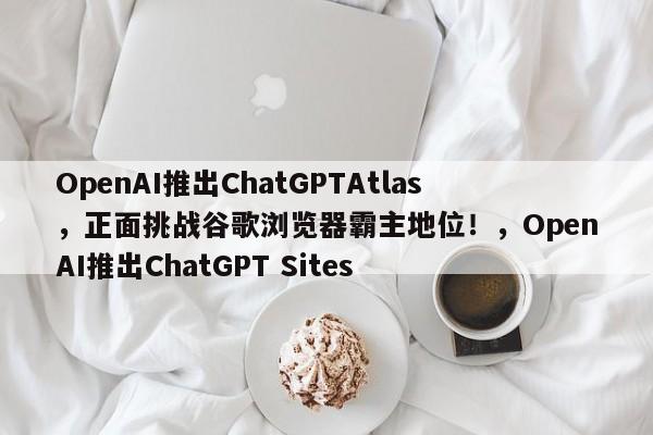 OpenAI推出ChatGPTAtlas,正面挑战谷歌浏览器霸主地位!,OpenAI推出ChatGPT Sites