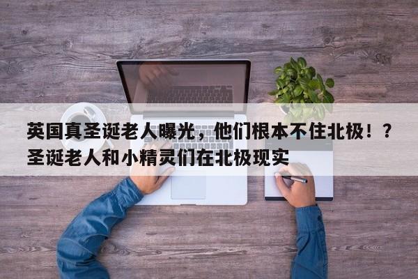 英国真圣诞老人曝光,他们根本不住北极!?圣诞老人和小精灵们在北极现实