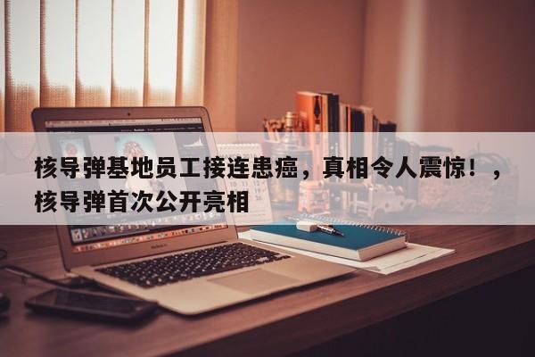 核导弹基地员工接连患癌,真相令人震惊!,核导弹首次公开亮相