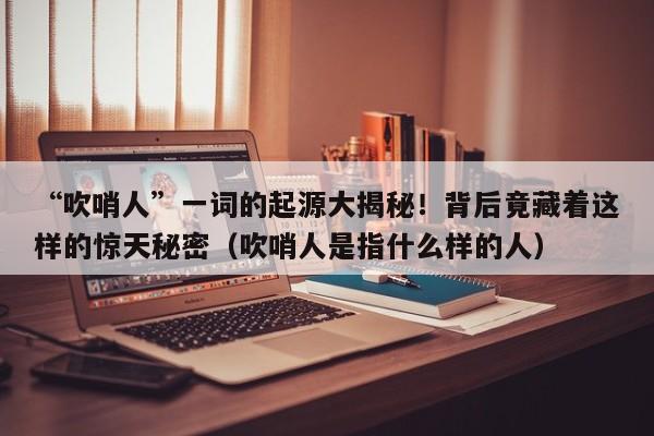 “吹哨人”一词的起源大揭秘!背后竟藏着这样的惊天秘密(吹哨人是指什么样的人)