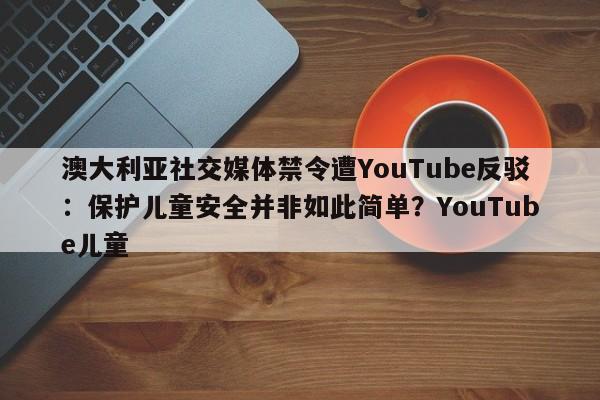 澳大利亚社交媒体禁令遭YouTube反驳:保护儿童安全并非如此简单?YouTube儿童