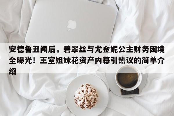 安德鲁丑闻后,碧翠丝与尤金妮公主财务困境全曝光!王室姐妹花资产内幕引热议的简单介绍