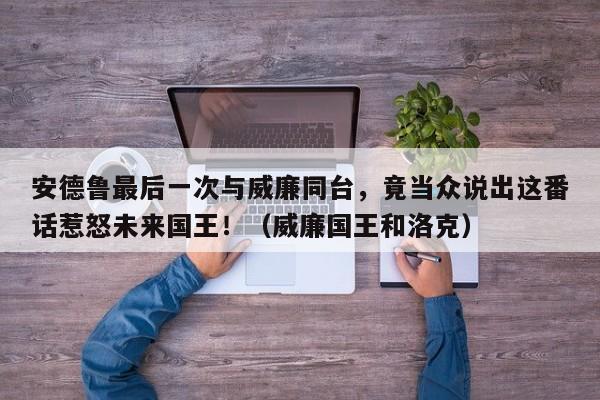 安德鲁最后一次与威廉同台,竟当众说出这番话惹怒未来国王!(威廉国王和洛克)