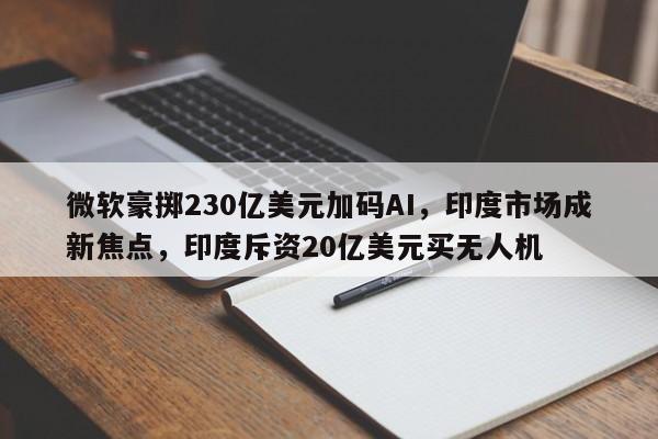 微软豪掷230亿美元加码AI,印度市场成新焦点,印度斥资20亿美元买无人机