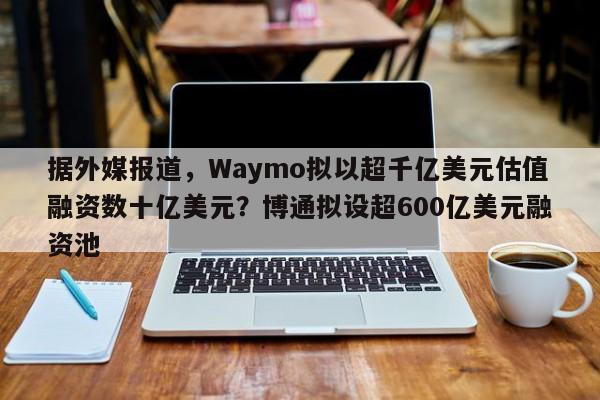 据外媒报道,Waymo拟以超千亿美元估值融资数十亿美元?博通拟设超600亿美元融资池