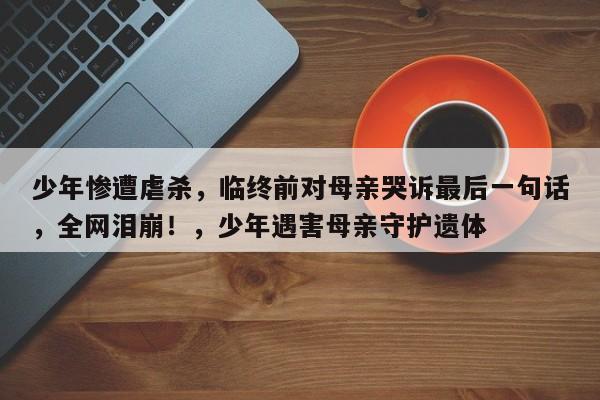 少年惨遭虐杀,临终前对母亲哭诉最后一句话,全网泪崩!,少年遇害母亲守护遗体