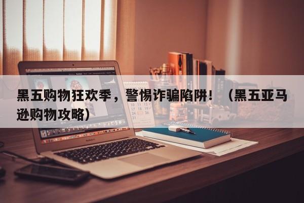 黑五购物狂欢季,警惕诈骗陷阱!(黑五亚马逊购物攻略)