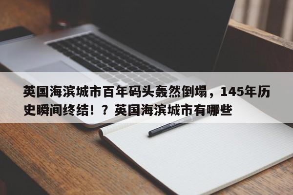 英国海滨城市百年码头轰然倒塌,145年历史瞬间终结!?英国海滨城市有哪些