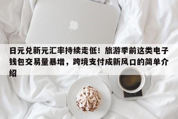 日元兑新元汇率持续走低!旅游季前这类电子钱包交易量暴增,跨境支付成新风口的简单介绍