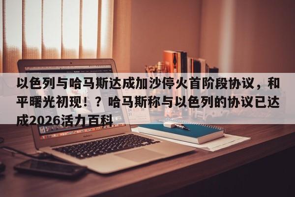 以色列与哈马斯达成加沙停火首阶段协议,和平曙光初现!?哈马斯称与以色列的协议已达成2026活力百科