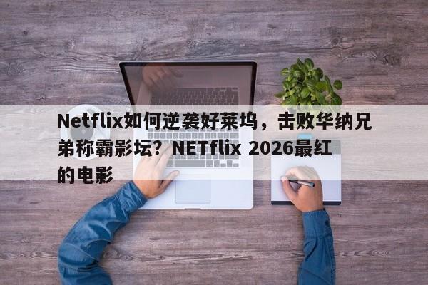 Netflix如何逆袭好莱坞,击败华纳兄弟称霸影坛?NETflix 2026最红的电影