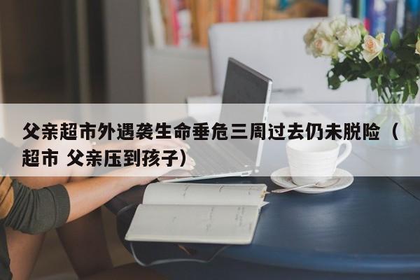父亲超市外遇袭生命垂危三周过去仍未脱险(超市 父亲压到孩子)