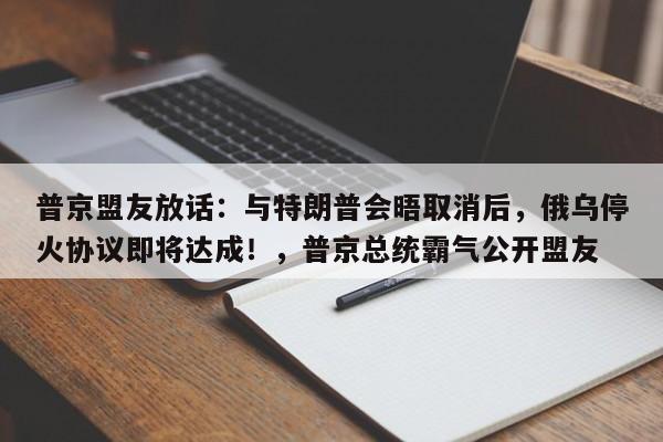 普京盟友放话:与特朗普会晤取消后,俄乌停火协议即将达成!,普京总统霸气公开盟友