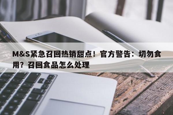 M&S紧急召回热销甜点!官方警告:切勿食用?召回食品怎么处理