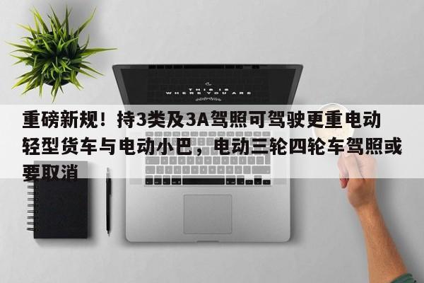 重磅新规!持3类及3A驾照可驾驶更重电动轻型货车与电动小巴,电动三轮四轮车驾照或要取消