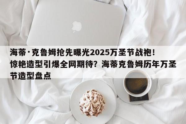 海蒂·克鲁姆抢先曝光2025万圣节战袍!惊艳造型引爆全网期待?海蒂克鲁姆历年万圣节造型盘点