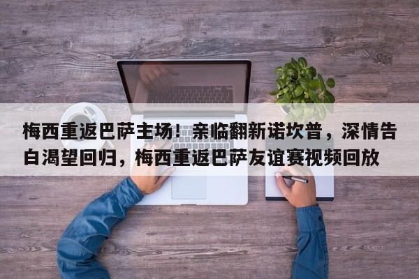 梅西重返巴萨主场!亲临翻新诺坎普,深情告白渴望回归,梅西重返巴萨友谊赛视频回放