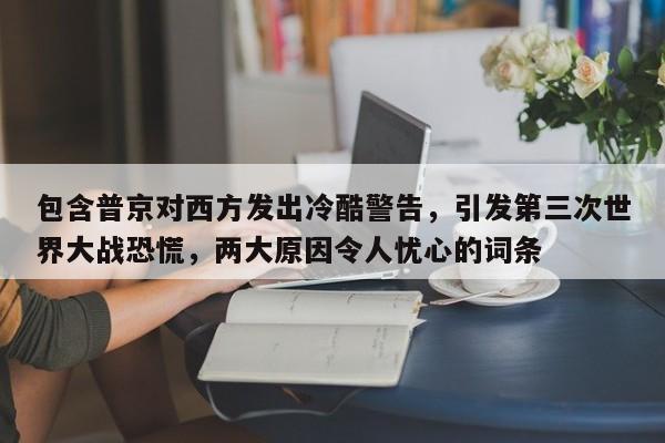 包含普京对西方发出冷酷警告,引发第三次世界大战恐慌,两大原因令人忧心的词条