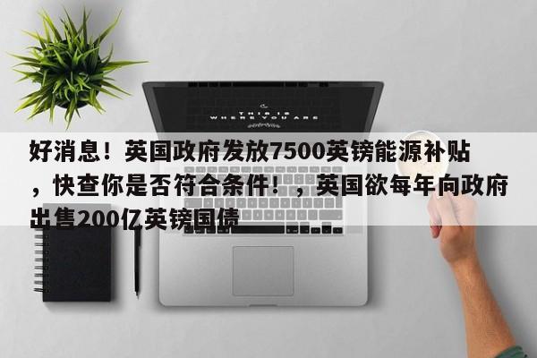 好消息!英国政府发放7500英镑能源补贴,快查你是否符合条件!,英国欲每年向政府出售200亿英镑国债