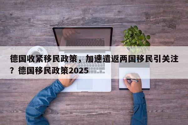 德国收紧移民政策,加速遣返两国移民引关注?德国移民政策2025