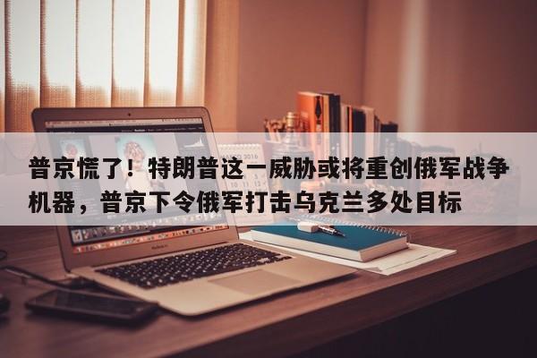 普京慌了!特朗普这一威胁或将重创俄军战争机器,普京下令俄军打击乌克兰多处目标