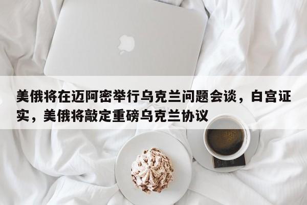 美俄将在迈阿密举行乌克兰问题会谈,白宫证实,美俄将敲定重磅乌克兰协议