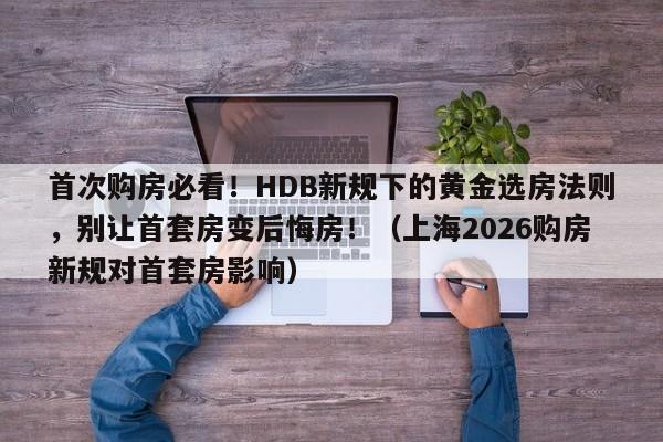 首次购房必看!HDB新规下的黄金选房法则,别让首套房变后悔房!(上海2026购房新规对首套房影响)