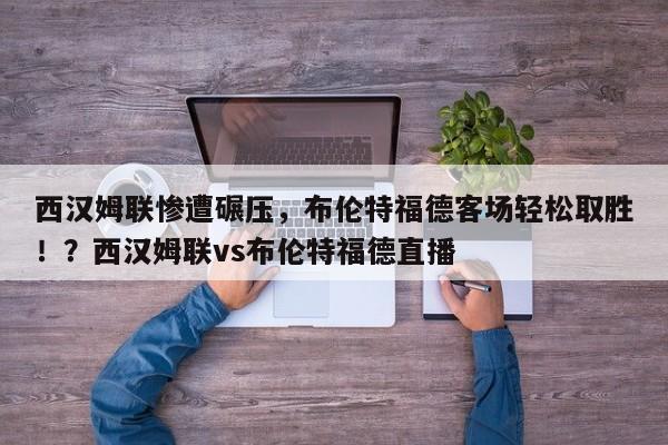 西汉姆联惨遭碾压,布伦特福德客场轻松取胜!?西汉姆联vs布伦特福德直播