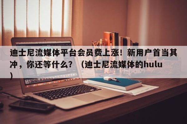 迪士尼流媒体平台会员费上涨!新用户首当其冲,你还等什么?(迪士尼流媒体的hulu)