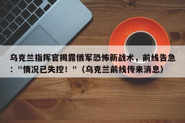 乌克兰指挥官揭露俄军恐怖新战术,前线告急: