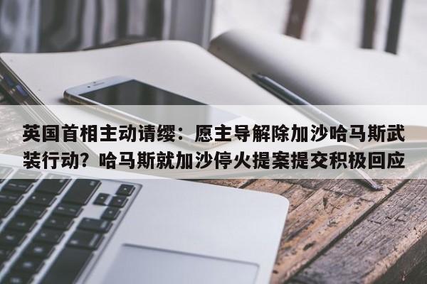 英国首相主动请缨:愿主导解除加沙哈马斯武装行动?哈马斯就加沙停火提案提交积极回应