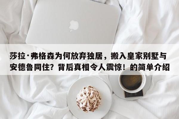 莎拉·弗格森为何放弃独居,搬入皇家别墅与安德鲁同住?背后真相令人震惊!的简单介绍