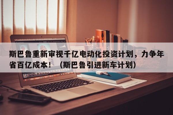 斯巴鲁重新审视千亿电动化投资计划,力争年省百亿成本!(斯巴鲁引进新车计划)