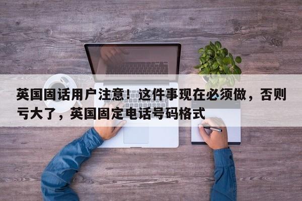 英国固话用户注意!这件事现在必须做,否则亏大了,英国固定电话号码格式