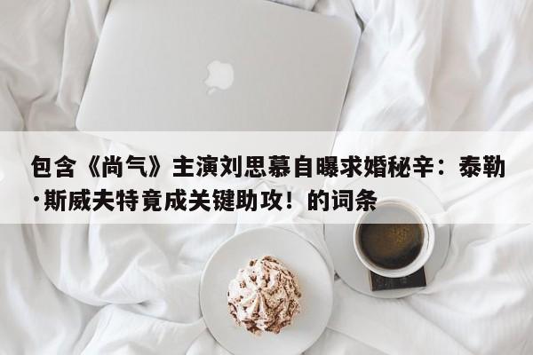 包含《尚气》主演刘思慕自曝求婚秘辛:泰勒·斯威夫特竟成关键助攻!的词条